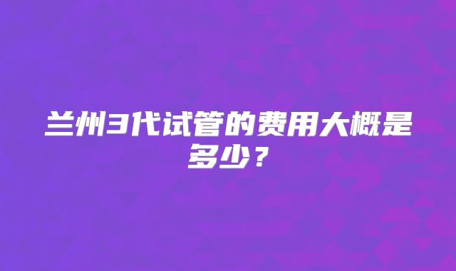 兰州3代试管的费用大概是多少?