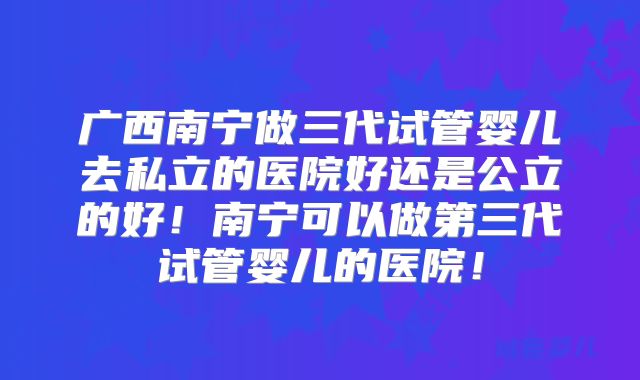 广西南宁做三代试管婴儿去私立的医院好还是公立的好！南宁可以做第三代试管婴儿的医院！