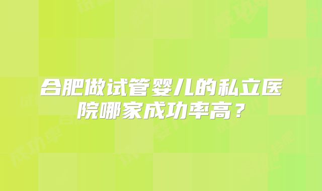 合肥做试管婴儿的私立医院哪家成功率高？