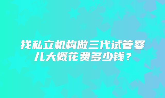 找私立机构做三代试管婴儿大概花费多少钱？