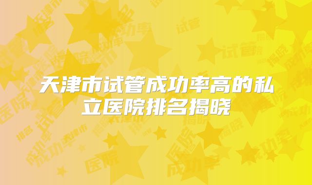 天津市试管成功率高的私立医院排名揭晓