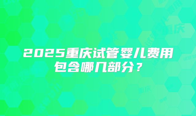 2025重庆试管婴儿费用包含哪几部分？