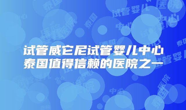 试管威它尼试管婴儿中心泰国值得信赖的医院之一