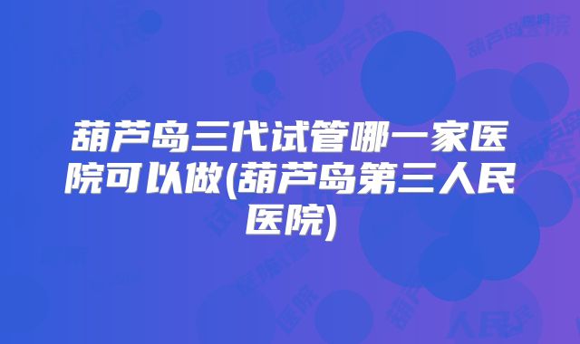 葫芦岛三代试管哪一家医院可以做(葫芦岛第三人民医院)