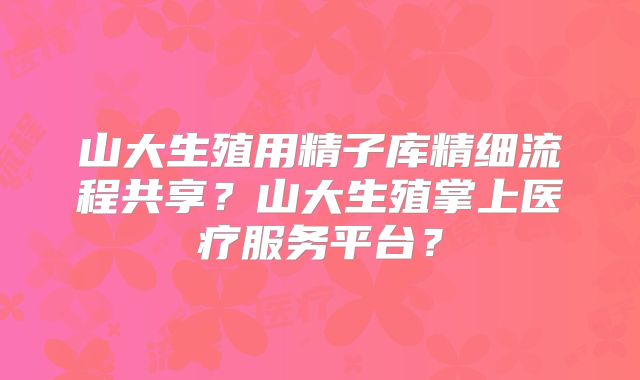 山大生殖用精子库精细流程共享？山大生殖掌上医疗服务平台？