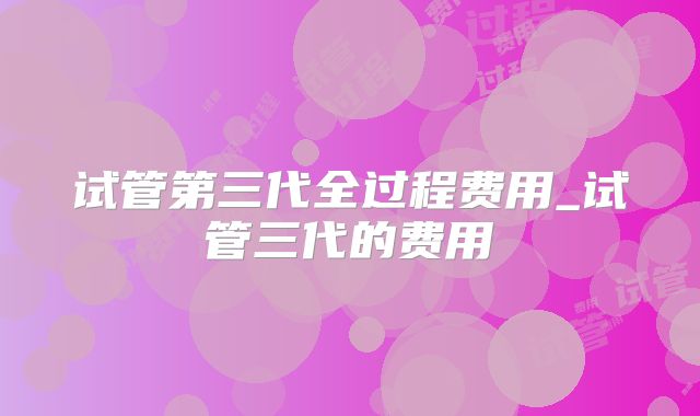 试管第三代全过程费用_试管三代的费用