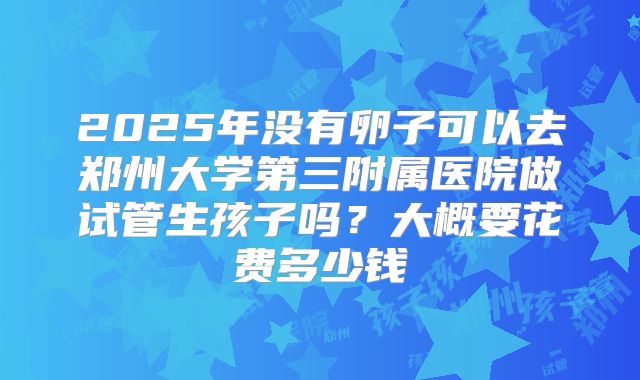 2025年没有卵子可以去郑州大学第三附属医院做试管生孩子吗？大概要花费多少钱