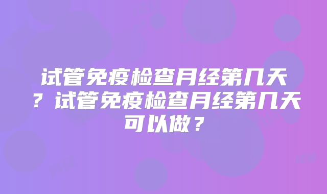 试管免疫检查月经第几天？试管免疫检查月经第几天可以做？