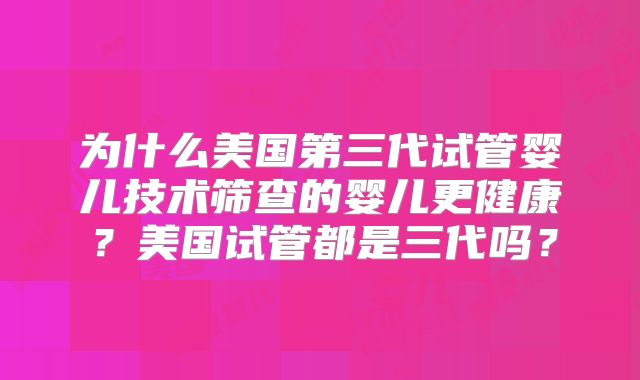 为什么美国第三代试管婴儿技术筛查的婴儿更健康？美国试管都是三代吗？