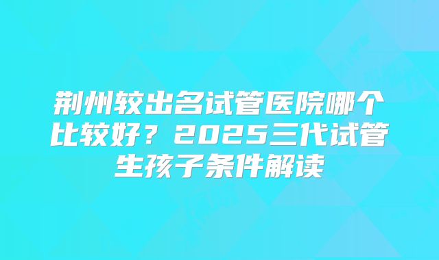 荆州较出名试管医院哪个比较好？2025三代试管生孩子条件解读