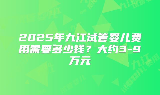 2025年九江试管婴儿费用需要多少钱？大约3-9万元
