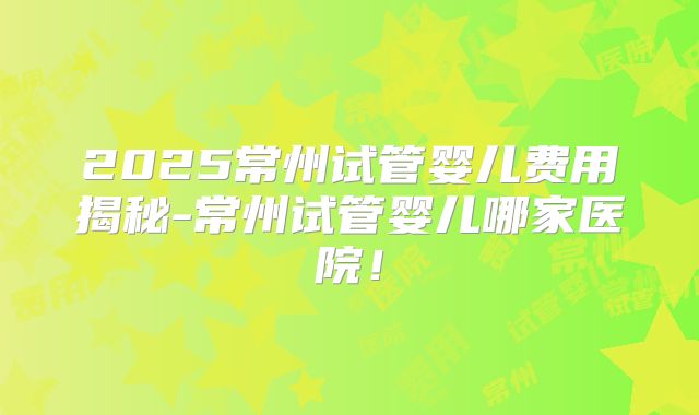 2025常州试管婴儿费用揭秘-常州试管婴儿哪家医院！