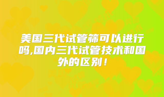 美国三代试管筛可以进行吗,国内三代试管技术和国外的区别!