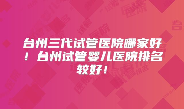 台州三代试管医院哪家好！台州试管婴儿医院排名较好！