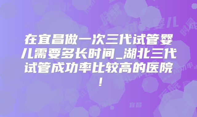 在宜昌做一次三代试管婴儿需要多长时间_湖北三代试管成功率比较高的医院！
