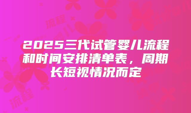 2025三代试管婴儿流程和时间安排清单表,周期长短视情况而定