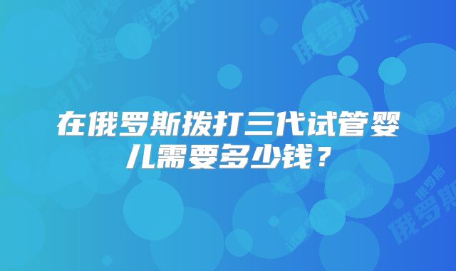 在俄罗斯拨打三代试管婴儿需要多少钱？