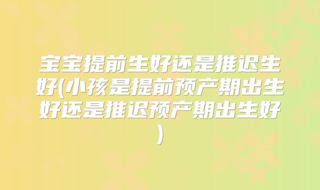 宝宝提前生好还是推迟生好(小孩是提前预产期出生好还是推迟预产期出生好)
