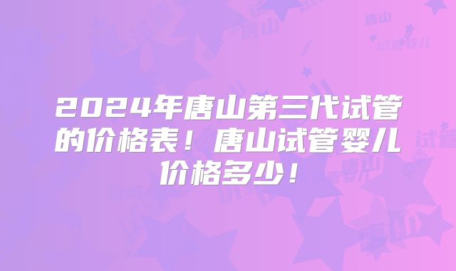 2024年唐山第三代试管的价格表!唐山试管婴儿价格多少!