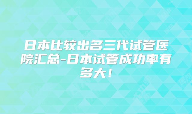 日本比较出名三代试管医院汇总-日本试管成功率有多大！