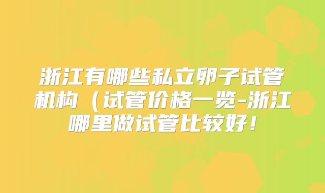 浙江有哪些私立卵子试管机构（试管价格一览-浙江哪里做试管比较好！