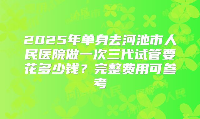 2025年单身去河池市人民医院做一次三代试管要花多少钱？完整费用可参考