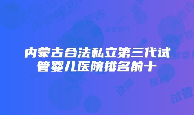 内蒙古合法私立第三代试管婴儿医院排名前十