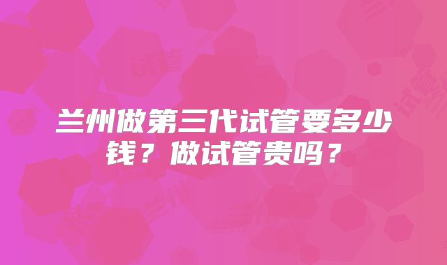 兰州做第三代试管要多少钱?做试管贵吗?