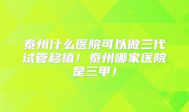 泰州什么医院可以做三代试管移植!泰州哪家医院是三甲!