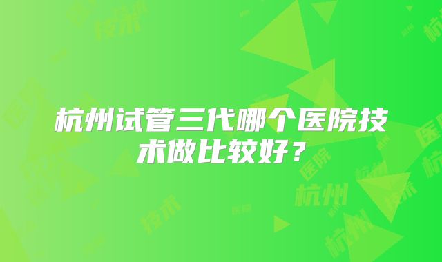 杭州试管三代哪个医院技术做比较好？