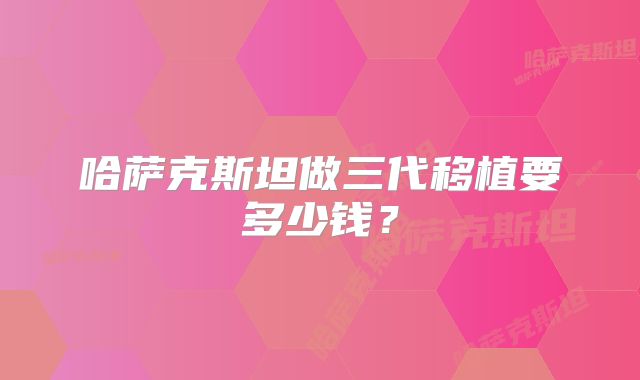 哈萨克斯坦做三代移植要多少钱?