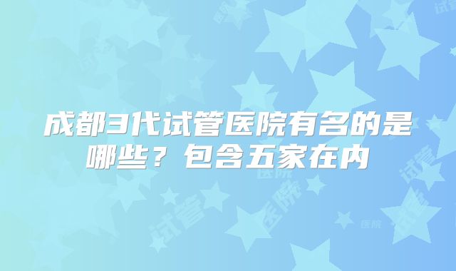 成都3代试管医院有名的是哪些？包含五家在内