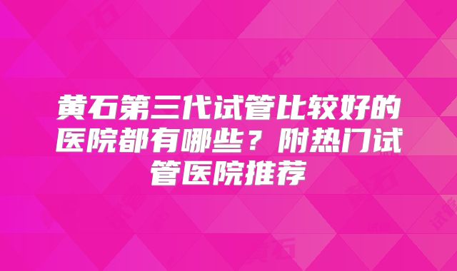 黄石第三代试管比较好的医院都有哪些？附热门试管医院推荐