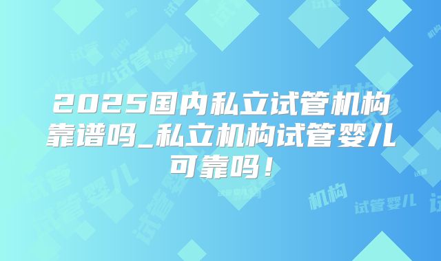 2025国内私立试管机构靠谱吗_私立机构试管婴儿可靠吗！