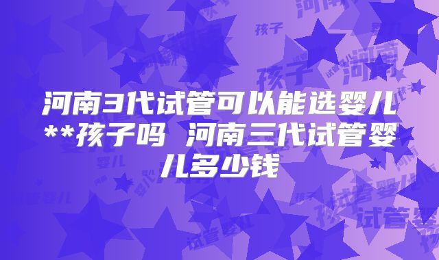 河南3代试管可以能选婴儿**孩子吗 河南三代试管婴儿多少钱