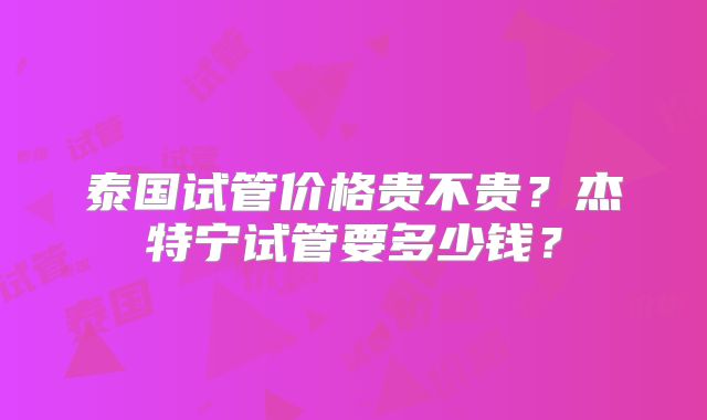 泰国试管价格贵不贵？杰特宁试管要多少钱？