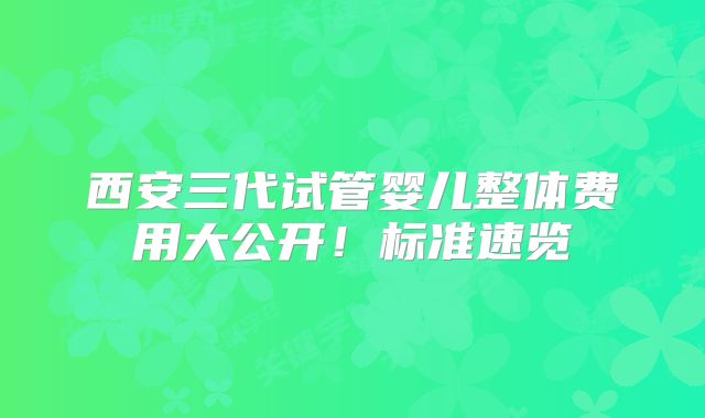 西安三代试管婴儿整体费用大公开!标准速览