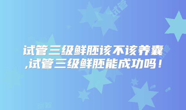 试管三级鲜胚该不该养囊,试管三级鲜胚能成功吗!