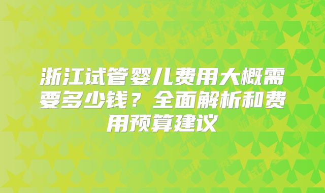 浙江试管婴儿费用大概需要多少钱？全面解析和费用预算建议