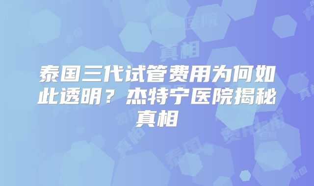 泰国三代试管费用为何如此透明？杰特宁医院揭秘真相