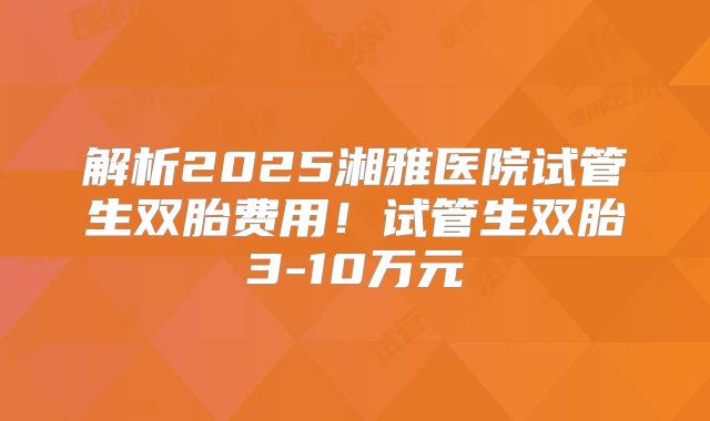 解析2025湘雅医院试管生双胎费用！试管生双胎3-10万元
