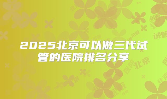 2025北京可以做三代试管的医院排名分享