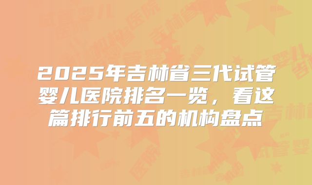 2025年吉林省三代试管婴儿医院排名一览，看这篇排行前五的机构盘点