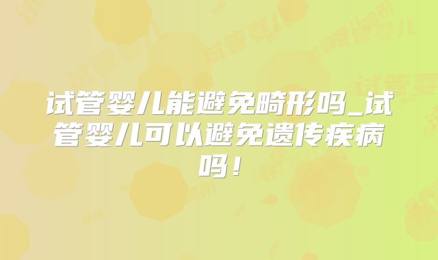 试管婴儿能避免畸形吗_试管婴儿可以避免遗传疾病吗!