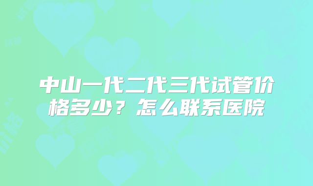 中山一代二代三代试管价格多少？怎么联系医院
