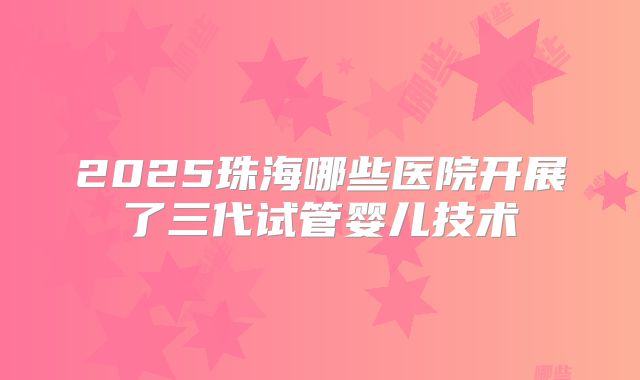2025珠海哪些医院开展了三代试管婴儿技术