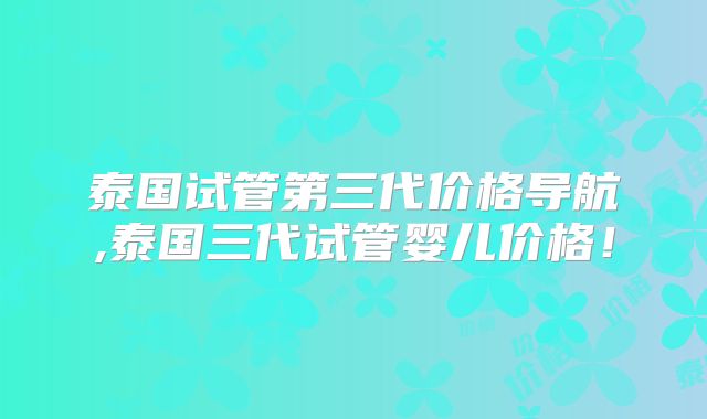 泰国试管第三代价格导航,泰国三代试管婴儿价格！