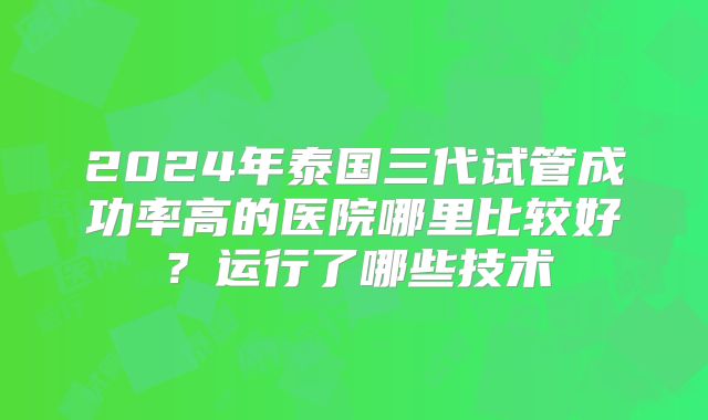 2024年泰国三代试管成功率高的医院哪里比较好？运行了哪些技术