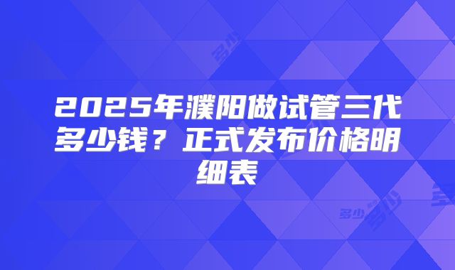 2025年濮阳做试管三代多少钱?正式发布价格明细表
