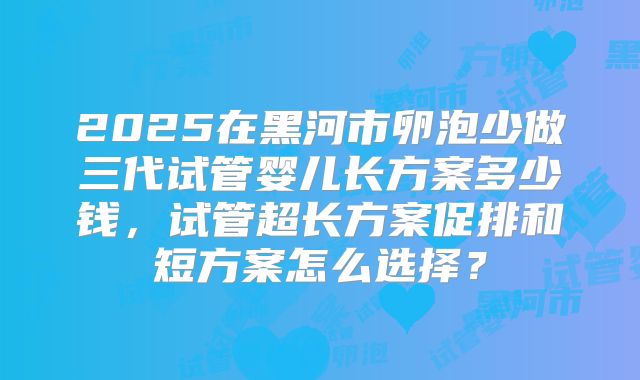 2025在黑河市卵泡少做三代试管婴儿长方案多少钱,试管超长方案促排和短方案怎么选择?